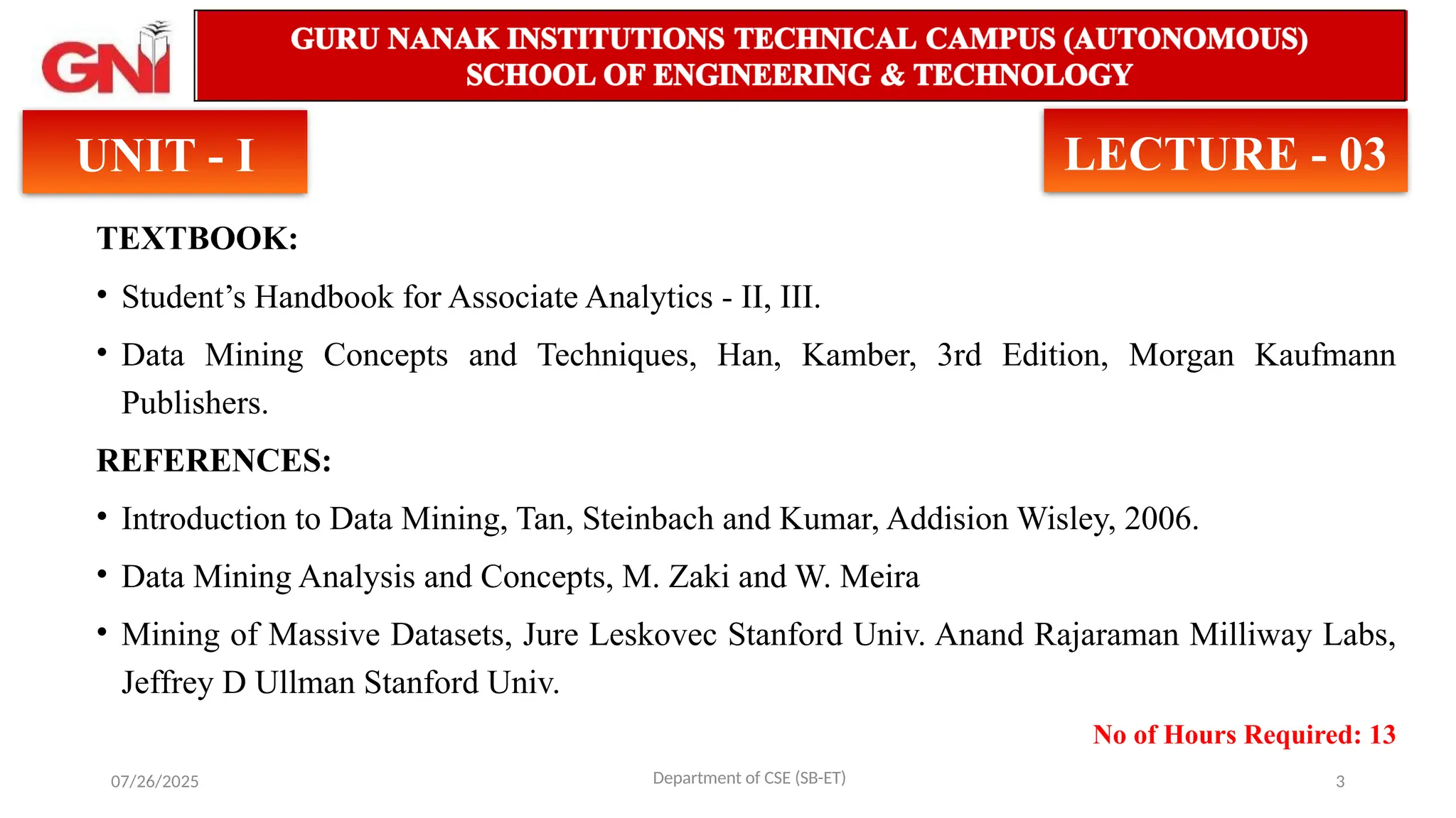 07/26/2025 3
TEXTBOOK:
• Student’s Handbook for Associate Analytics - II, III.
• Data Mining Concepts and Techniques, Han, Kamber, 3rd Edition, Morgan Kaufmann
Publishers.
REFERENCES:
• Introduction to Data Mining, Tan, Steinbach and Kumar, Addision Wisley, 2006.
• Data Mining Analysis and Concepts, M. Zaki and W. Meira
• Mining of Massive Datasets, Jure Leskovec Stanford Univ. Anand Rajaraman Milliway Labs,
Jeffrey D Ullman Stanford Univ.
No of Hours Required: 13
Department of CSE (SB-ET)
UNIT - I LECTURE - 03
 
