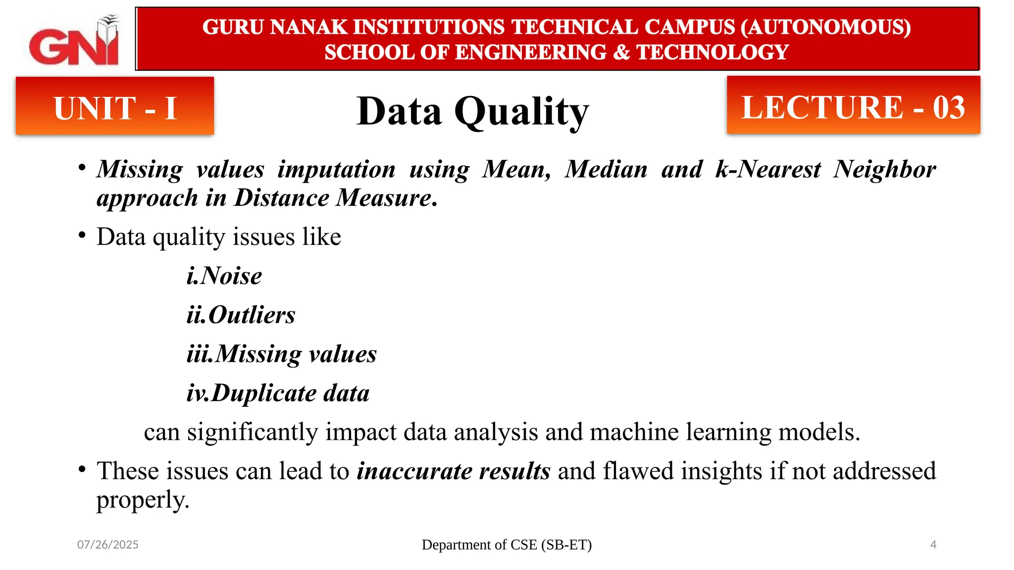 07/26/2025 Department of CSE (SB-ET) 4
Data Quality
• Missing values imputation using Mean, Median and k-Nearest Neighbor
approach in Distance Measure.
• Data quality issues like
i.Noise
ii.Outliers
iii.Missing values
iv.Duplicate data
can significantly impact data analysis and machine learning models.
• These issues can lead to inaccurate results and flawed insights if not addressed
properly.
UNIT - I LECTURE - 03
 