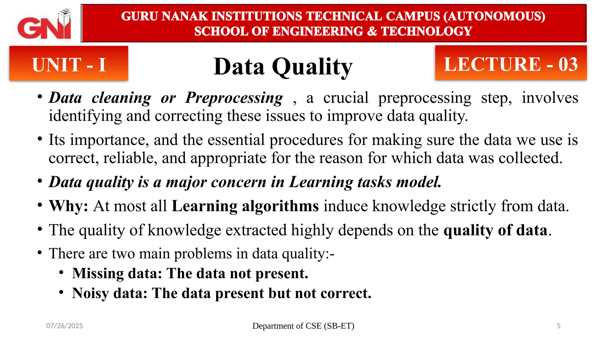 07/26/2025 Department of CSE (SB-ET) 5
Data Quality
• Data cleaning or Preprocessing , a crucial preprocessing step, involves
identifying and correcting these issues to improve data quality.
• Its importance, and the essential procedures for making sure the data we use is
correct, reliable, and appropriate for the reason for which data was collected.
• Data quality is a major concern in Learning tasks model.
• Why: At most all Learning algorithms induce knowledge strictly from data.
• The quality of knowledge extracted highly depends on the quality of data.
• There are two main problems in data quality:-
• Missing data: The data not present.
• Noisy data: The data present but not correct.
UNIT - I LECTURE - 03
 