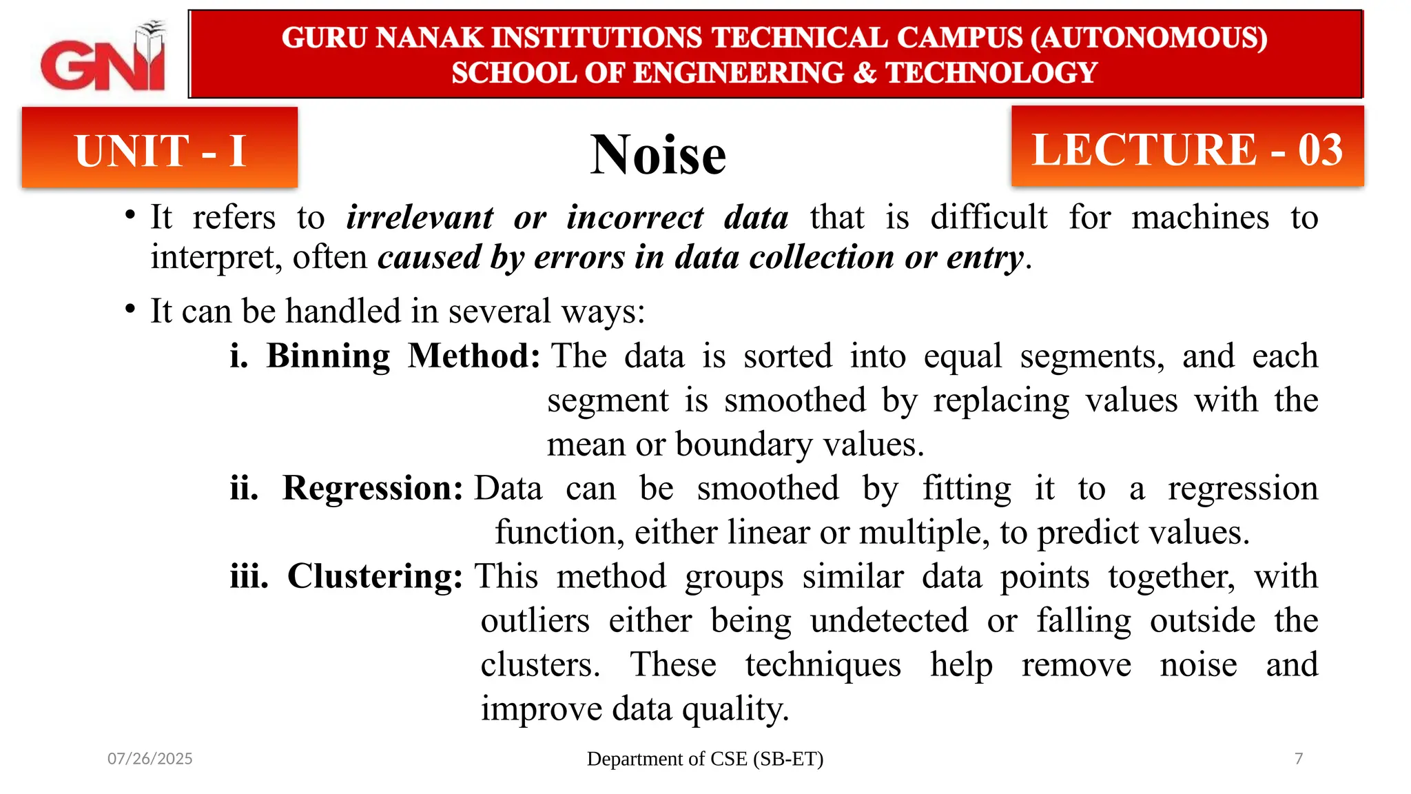 07/26/2025 Department of CSE (SB-ET) 7
Noise
UNIT - I LECTURE - 03
• It refers to irrelevant or incorrect data that is difficult for machines to
interpret, often caused by errors in data collection or entry.
• It can be handled in several ways:
i. Binning Method: The data is sorted into equal segments, and each
segment is smoothed by replacing values with the
mean or boundary values.
ii. Regression: Data can be smoothed by fitting it to a regression
function, either linear or multiple, to predict values.
iii. Clustering: This method groups similar data points together, with
outliers either being undetected or falling outside the
clusters. These techniques help remove noise and
improve data quality.
 