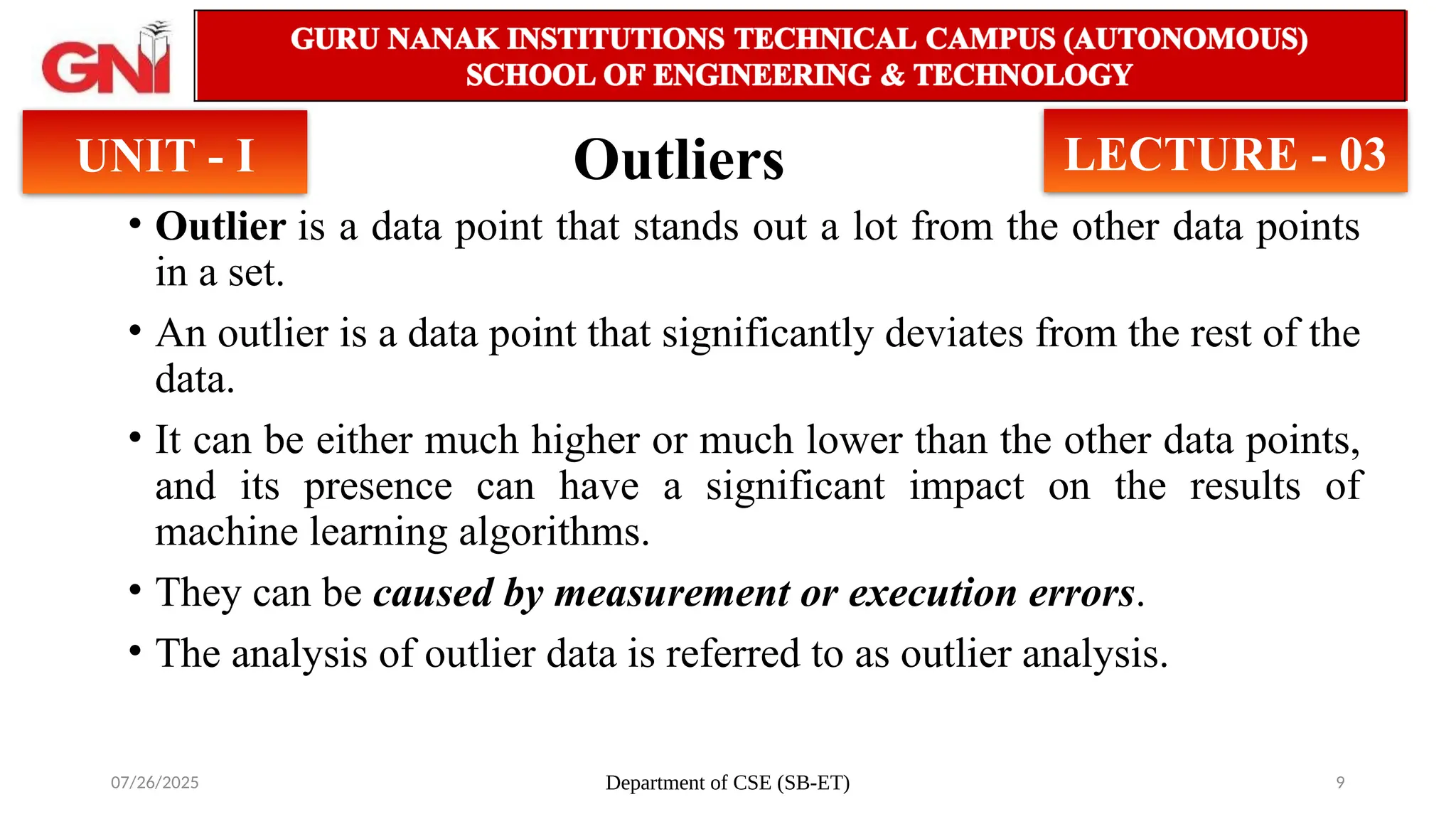 07/26/2025 Department of CSE (SB-ET) 9
Outliers
UNIT - I LECTURE - 03
• Outlier is a data point that stands out a lot from the other data points
in a set.
• An outlier is a data point that significantly deviates from the rest of the
data.
• It can be either much higher or much lower than the other data points,
and its presence can have a significant impact on the results of
machine learning algorithms.
• They can be caused by measurement or execution errors.
• The analysis of outlier data is referred to as outlier analysis.
 