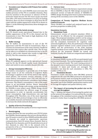 International Journal of Trend in Scientific Research and Development (IJTSRD) @ www.ijtsrd.com eISSN: 2456-6470
@ IJTSRD | Unique Paper ID – IJTSRD29894 | Volume – 4 | Issue – 2 | January-February 2020 Page 90
Secondary user Adaption with PrimaryUsersudden
Appearance
CR-MAC protocols for such CRAHNs must overcome the
sudden presence of the PUs in available channels. They
must be sensitive to the presence or absence of PUs in
particular bands because the SUs must vacate any band
soon after a PU starts transmission in it [23]. In existing
literature, there are three strategies to show how the SU
copes with the sudden appearance of the PU as shown in
Figure 1. In the following subsections, three strategies are
discussed.
1. NO Buffer and No Switch strategy
Each SU should vacate operational channel due to the
sudden appearance of the PU in this channel and the
transmission is lost. This leads to high depletion of all
network performance.
2. Buffer strategy
The SU buffers its transmission in case of the PU
appearance until the PU ends its transmission. Then, it
resumes its transmission at the same channel. A buffered
connection time expires after specific time. The SU may
not be able to re-establish its transmission due to the PU
which is still in this channel also results to high delay
[24,25]. The SUs connection is discarded.
3. Switch Strategy
When PU suddenly appears on the operational channel
used by SU, the SU should rapidly vacate thischannel,
select and switch to new available channel [26-32].
Energy Consumption Efficiency
The battery consumption is generally one of the basic
design issues in ad hoc networks If Cognitive Radio
technology is applied on the Ad hoc devices like laptop,
smart phones, and wireless sensors networks, it will
cause battery consumption issue [33] and [34] due to
spectrum sensing requirements, coexistence and mobility
processes. The battery consumption is one of the major
issues in ad hoc/mobile devices. Hence, developing
efficient CR-MAC design with energy saving mechanism
for CRAHNs is now today’s need. CRMAC design should
take into consideration the efficient usage of energy
consumption in order to typically accommodate less
power consumption, high transmission rate and high
throughput [35]. Therefore, one of the most important
targets in CR- MAC protocol design is how to efficiently
use available channels and limited power budget in order
to increase the whole network throughput.
Quality of Service Provisioning
CRAHNs should meet the quality of servicerequirements.
Bootstrapping
It means that how the new secondary user (SU fir) joints
the CRAHNs. Bootstrapping is the process during which a
new SU wants to starts or joins CRAHN and decides which
PU channels are suited to opportunistic spectrum
communication. Each SU senses those channels. Next to
finding the free channels, each SU should inform its set of
free channels to other SUs in the network [13]. In
perspective of Q. o. S, A bootstrapping delay is also very
important factor [37].
Fairness issue
The solution to achieve the fairness requirement among
SUs in CRAHNS, is that CR- MAC design incorporate the
enhanced version of bake-off scheme of IEEE802.11.
CRMAC design should grantee how to achieve the fairness
among all the secondary users in the CRAHNs.
Comparison of Twenty Cognitive Medium Access
Control Protocols
Thirty CR-MACs are studied and analyzed based on the
previous properties in tables [I-IV].
Simulation Scenario
Simulation Tools
Enhancement version of network simulator (NS2) is
proposed to be efficient for the proposed simulation
stages. The proposed simulation model is set by using a
combination of (NS2-CRAHN) [60] an extension of NS2
and the simulation framework for cognitive radio
network (CogNS) [61]. Then, the performanceof the multi
channels cognitive medium access control protocol (CM-
CMAC) and the performance of the multi channels
Cognitive medium access control protocol (Non-CM-CMAC)
protocol for the proposed CRAHN are tested, and
analyzed. Finally, the results are compared and evaluated.
Simulation Model
In simulated CRAHN, twenty-six SUs are participated used
ten licensed channels. The used propagation model of SU
is Two-ray ground model. The used routing protocol is
the dynamic source routing protocol. Each simulation is
executed 11 times and results are averaged. The
simulation run time for each simulation is 100s. The
number of PUs is 10.
Simulation Results
Simulation results introduces that CM-CMAC protocol
outperforms the non-CM-CMAC protocol in all aspects of
performance metrics with increasing the packet size. In
next Parts, we typically illustrate the impact of increasing
the packet size on the CRAHN’s performance metrics such
as average throughput and packet delivery ratio.
• The impact of increasing the packet size on the
average throughput
“Fig. 1,” displays the impact of increasing the packet size
on the network throughput. It is noticed that the average
throughput of the simulated system using the CM-CMAC
protocol is better than it using Non-CM-CMAC protocol.
0
10000
20000
30000
40000
50000
1000 1200 1400 1600 1800 2000
Throughput
(kbps)
Packet Size (bytes)
Fig.1. the impact of increasing the packet size on
network throughput for both protocols
 