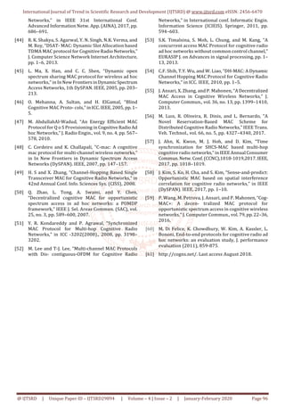 International Journal of Trend in Scientific Research and Development (IJTSRD) @ www.ijtsrd.com eISSN: 2456-6470
@ IJTSRD | Unique Paper ID – IJTSRD29894 | Volume – 4 | Issue – 2 | January-February 2020 Page 96
Networks,” in IEEE 31st International Conf.
Advanced Information Netw. App. (AINA), 2017, pp.
686–691.
[44] R. K. Shakya, S. Agarwal, Y. N. Singh, N.K. Verma, and
M. Roy, “DSAT- MAC: Dynamic Slot Allocation based
TDMA MAC protocol for Cognitive Radio Networks,”
J. Computer Science Network Internet Architecture,
pp. 1–6, 2013.
[45] L. Ma, X. Han, and C. C. Shen, “Dynamic open
spectrum sharing MAC protocol for wireless ad hoc
networks,” in In New Frontiers in Dynamic Spectrum
Access Networks, 1th DySPAN. IEEE, 2005, pp. 203–
213.
[46] O. Mehanna, A. Sultan, and H. ElGamal, “Blind
Cognitive MAC Proto- cols,” in ICC. IEEE, 2005, pp. 1–
5.
[47] M. AbdullahAl-Wadud, “An Energy Efficient MAC
Protocol for Q o S Provisioning in Cognitive Radio Ad
hoc Networks,” J. Radio Engin., vol. 9, no. 4, pp. 567–
578, 2010.
[48] C. Cordeiro and K. Challapali, “C-mac: A cognitive
mac protocol for multi-channel wireless networks,”
in In New Frontiers in Dynamic Spectrum Access
Networks (DySPAN). IEEE, 2007, pp. 147–157.
[49] H. S and X. Zhang, “Channel-Hopping Based Single
Transceiver MAC for Cognitive Radio Networks,” in
42nd Annual Conf. Info. Sciences Sys. (CISS), 2008.
[50] Q. Zhao, L. Tong, A. Swami, and Y. Chen,
“Decentralized cognitive MAC for opportunistic
spectrum access in ad hoc networks: a POMDP
framework,” IEEE J. Sel. Areas Commun. (SAC), vol.
25, no. 3, pp. 589–600, 2007.
[51] Y. R. Kondareddy and P. Agrawal, “Synchronized
MAC Protocol for Multi-hop Cognitive Radio
Networks,” in ICC -3202(2008)., 2008, pp. 3198–
3202.
[52] M. Lee and T-J. Lee, “Multi-channel MAC Protocols
with Dis- contiguous-OFDM for Cognitive Radio
Networks,” in International conf. Informatic Engin.
Information Science (ICIEIS). Springer, 2011, pp.
594–603.
[53] S.K. Timalsina, S. Moh, L. Chung, and M. Kang, “A
concurrent access MAC Protocol for cognitive radio
ad hoc networks without common control channel,”
EURASIP J. on Advances in signal processing, pp. 1–
13, 2013.
[54] C.F. Shih, T.Y. Wu, and W. Liao, “DH-MAC: A Dynamic
Channel Hopping MAC Protocol for Cognitive Radio
Networks,” in ICC. IEEE, 2010, pp. 1–5.
[55] J. Ansari, X. Zhang, and P. Mahonen, “A Decentralized
MAC Access in Cognitive Wireless Networks,” J.
Computer Commun., vol. 36, no. 13, pp. 1399–1410,
2013.
[56] M. Luıs, R. Oliveira, R. Dinis, and L. Bernardo, “A
Novel Reservation-Based MAC Scheme for
Distributed Cognitive Radio Networks,” IEEE Trans.
Veh. Technol., vol. 66, no. 5, pp. 4327–4340, 2017.
[57] J. Ahn, K. Kwon, M. J. Hoh, and D. Kim, “Time
synchronization for SHCS-MAC based multi-hop
cognitive radio networks,” in IEEE Annual Consumer
Commun. Netw. Conf. (CCNC),1018-1019,2017.IEEE,
2017, pp. 1018–1019.
[58] J. Kim, S. Ko, H. Cha, and S. Kim, “Sense-and-predict:
Opportunistic MAC based on spatial interference
correlation for cognitive radio networks,” in IEEE
(DySPAN). IEEE, 2017, pp. 1–10.
[59] P. Wang, M. Petrova, J. Ansari, and P. Mahonen, “Cog-
MAC+: A decen- tralized MAC protocol for
opportunistic spectrum access in cognitive wireless
networks,” J. Computer Commun., vol. 79, pp.22–36,
2016.
[60] M. Di Felice, K. Chowdhury, W. Kim, A. Kassler, L.
Bononi, End-to-end protocols for cognitive radio ad
hoc networks: an evaluation study, J. performance
evaluation (2011), 859-875.
[61] http://cogns.net/. Last access August 2018.
 