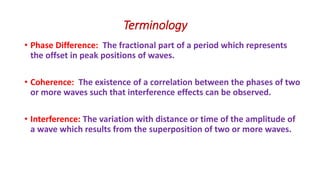 Terminology
• Phase Difference: The fractional part of a period which represents
the offset in peak positions of waves.
• Coherence: The existence of a correlation between the phases of two
or more waves such that interference effects can be observed.
• Interference: The variation with distance or time of the amplitude of
a wave which results from the superposition of two or more waves.
 