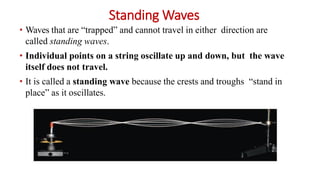 Standing Waves
• Waves that are “trapped” and cannot travel in either direction are
called standing waves.
• Individual points on a string oscillate up and down, but the wave
itself does not travel.
• It is called a standing wave because the crests and troughs “stand in
place” as it oscillates.
 