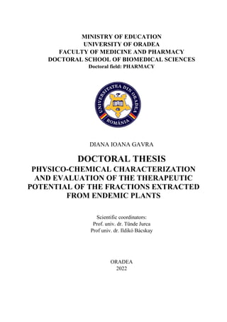 MINISTRY OF EDUCATION
UNIVERSITY OF ORADEA
FACULTY OF MEDICINE AND PHARMACY
DOCTORAL SCHOOL OF BIOMEDICAL SCIENCES
Doctoral field: PHARMACY
DIANA IOANA GAVRA
DOCTORAL THESIS
PHYSICO-CHEMICAL CHARACTERIZATION
AND EVALUATION OF THE THERAPEUTIC
POTENTIAL OF THE FRACTIONS EXTRACTED
FROM ENDEMIC PLANTS
Scientific coordinators:
Prof. univ. dr. Tünde Jurca
Prof univ. dr. Ildikó Bácskay
ORADEA
2022
Tarca Radu Catalin
Aprob acest document
18/10/2022 13:51:42 UTC+02
 