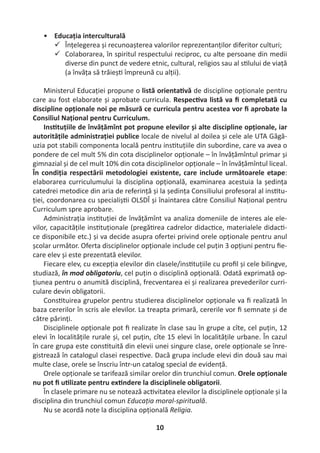 10
• Educația interculturală
 Înțelegerea și recunoașterea valorilor reprezentanților diferitor culturi;
 Colaborarea, în spiritul respectului reciproc, cu alte persoane din medii
diverse din punct de vedere etnic, cultural, religios sau al s lului de viață
(a învăța să trăieș împreună cu alții).
Ministerul Educației propune o listă orienta vă de discipline opționale pentru
care au fost elaborate și aprobate curricula. Respec va listă va ﬁ completată cu
discipline opționale noi pe măsură ce curricula pentru acestea vor ﬁ aprobate la
Consiliul Național pentru Curriculum.
Ins tuțiile de învățămînt pot propune elevilor și alte discipline opționale, iar
autoritățile administrației publice locale de nivelul al doilea și cele ale UTA Găgă-
uzia pot stabili componenta locală pentru ins tuțiile din subordine, care va avea o
pondere de cel mult 5% din cota disciplinelor opționale – în învățămîntul primar și
gimnazial și de cel mult 10% din cota disciplinelor opționale – în învățămîntul liceal.
În condiția respectării metodologiei existente, care include următoarele etape:
elaborarea curriculumului la disciplina opțională, examinarea acestuia la ședința
catedrei metodice din aria de referință și la ședința Consiliului profesoral al ins tu-
ției, coordonarea cu specialiș i OLSDÎ și înaintarea către Consiliul Național pentru
Curriculum spre aprobare.
Administrația ins tuției de învățămînt va analiza domeniile de interes ale ele-
vilor, capacitățile ins tuționale (pregă rea cadrelor didac ce, materialele didac -
ce disponibile etc.) și va decide asupra ofertei privind orele opționale pentru anul
școlar următor. Oferta disciplinelor opționale include cel puțin 3 opțiuni pentru ﬁe-
care elev și este prezentată elevilor.
Fiecare elev, cu excepția elevilor din clasele/ins tuțiile cu proﬁl și cele bilingve,
studiază, în mod obligatoriu, cel puțin o disciplină opțională. Odată exprimată op-
țiunea pentru o anumită disciplină, frecventarea ei și realizarea prevederilor curri-
culare devin obligatorii.
Cons tuirea grupelor pentru studierea disciplinelor opționale va ﬁ realizată în
baza cererilor în scris ale elevilor. La treapta primară, cererile vor ﬁ semnate și de
către părinți.
Disciplinele opționale pot ﬁ realizate în clase sau în grupe a cîte, cel puțin, 12
elevi în localitățile rurale și, cel puțin, cîte 15 elevi în localitățile urbane. În cazul
în care grupa este cons tuită din elevii unei singure clase, orele opționale se înre-
gistrează în catalogul clasei respec ve. Dacă grupa include elevi din două sau mai
multe clase, orele se înscriu într-un catalog special de evidență.
Orele opționale se tarifează similar orelor din trunchiul comun. Orele opționale
nu pot ﬁ u lizate pentru ex ndere la disciplinele obligatorii.
În clasele primare nu se notează ac vitatea elevilor la disciplinele opționale și la
disciplina din trunchiul comun Educația moral-spirituală.
Nu se acordă note la disciplina opțională Religia.
 