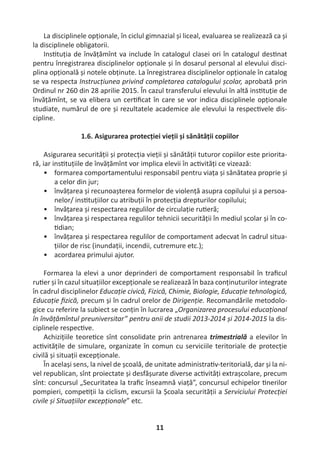 11
La disciplinele opționale, în ciclul gimnazial și liceal, evaluarea se realizează ca și
la disciplinele obligatorii.
Ins tuția de învățămînt va include în catalogul clasei ori în catalogul des nat
pentru înregistrarea disciplinelor opționale și în dosarul personal al elevului disci-
plina opțională și notele obținute. La înregistrarea disciplinelor opționale în catalog
se va respecta Instrucțiunea privind completarea catalogului școlar, aprobată prin
Ordinul nr 260 din 28 aprilie 2015. În cazul transferului elevului în altă ins tuție de
învățămînt, se va elibera un cer ﬁcat în care se vor indica disciplinele opționale
studiate, numărul de ore și rezultatele academice ale elevului la respec vele dis-
cipline.
1.6. Asigurarea protecției vieții și sănătății copiilor
Asigurarea securității și protecția vieții și sănătății tuturor copiilor este priorita-
ră, iar ins tuțiile de învățămînt vor implica elevii în ac vități ce vizează:
• formarea comportamentului responsabil pentru viața și sănătatea proprie și
a celor din jur;
• învățarea și recunoașterea formelor de violență asupra copilului și a persoa-
nelor/ ins tuțiilor cu atribuții în protecția drepturilor copilului;
• învățarea și respectarea regulilor de circulație ru eră;
• învățarea și respectarea regulilor tehnicii securității în mediul școlar și în co-
dian;
• învățarea și respectarea regulilor de comportament adecvat în cadrul situa-
țiilor de risc (inundații, incendii, cutremure etc.);
• acordarea primului ajutor.
Formarea la elevi a unor deprinderi de comportament responsabil în traﬁcul
ru er și în cazul situațiilor excepționale se realizează în baza conținuturilor integrate
în cadrul disciplinelor Educație civică, Fizică, Chimie, Biologie, Educație tehnologică,
Educație ﬁzică, precum și în cadrul orelor de Dirigenție. Recomandările metodolo-
gice cu referire la subiect se conțin în lucrarea „Organizarea procesului educațional
în învățămîntul preuniversitar” pentru anii de studii 2013-2014 și 2014-2015 la dis-
ciplinele respec ve.
Achizițiile teore ce sînt consolidate prin antrenarea trimestrială a elevilor în
ac vitățile de simulare, organizate în comun cu serviciile teritoriale de protecție
civilă și situații excepționale.
În același sens, la nivel de școală, de unitate administra v-teritorială, dar și la ni-
vel republican, sînt proiectate și desfășurate diverse ac vități extrașcolare, precum
sînt: concursul „Securitatea la traﬁc înseamnă viață”, concursul echipelor nerilor
pompieri, compe ții la ciclism, excursii la Școala securității a Serviciului Protecției
civile și Situațiilor excepționale” etc.
 