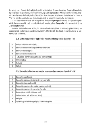 14
În acest caz, Planul de învățămînt al ins tuției va ﬁ coordonat cu Organul Local de
Specialitate în Domeniul Învățămîntului și va ﬁ aprobat de Ministerul Educației. Ele-
vii care în anul de învățămînt 2014-2015 au început studierea limbii ruse în clasa a
V-a vor con nua studierea limbii ruse pînă la absolvirea ciclului gimnazial.
**La decizia ins tuției de învățămînt, disciplina Ș ințe în clasa a V-a poate ﬁ pre-
dată, în semestrul I, cu 2 ore săptămînal, iar disciplina Geograﬁe – în semestrul II, cu
2 ore săptămînal.
Pentru elevii claselor a V-a, în perioada de adaptare la treapta gimnazială, se
recomandă evitarea deplasării elevilor în diferite săli de clasă, renunțîndu-se la sis-
temul de cabinete.
2.2. Lista disciplinelor opționale recomandate pentru clasele I – IV
1. Cultura bunei vecinătăți
2. Educație economică și antreprenorială
3. Educație ecologică
4. Educație interculturală
5. Educație pentru dezvoltarea comunității
6. Informa ca
7. Religia
8. Șahul
2.3. Lista disciplinelor opționale recomandate pentru clasele V – IX
1. Educație ecologică
2. Educație economică și antreprenorială
3. Educație interculturală
4. Educație pentru dezvoltarea comunității
5. Educație pentru Drepturile Omului
6. Educație socială și ﬁnanciară
7. Informa ca (cl. a V-a – a VI-a)
8. Religia
9. Tehnologia informației și a comunicațiilor
 
