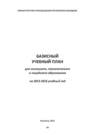 28
МИНИСТЕРСТВО ПРОСВЕЩЕНИЯ РЕСПУБЛИКИ МОЛДОВА
БАЗИСНЫЙ
УЧЕБНЫЙ ПЛАН
для начального, гимназического
и лицейского образования
на 2015-2016 учебный год
Кишинэу, 2015
 