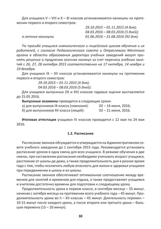 30
Для учащихся V – VIII и X – XI классов устанавливаются каникулы на протя-
жении первого и второго семестров:
29.10.2015 – 01.11.2015 (4 дня);
04.03.2016 – 08.03.2016 (5 дней);
и летние каникулы 01.06.2016 – 31.08.2016 (92 дня).
По просьбе учащихся гимназического и лицейского циклов обучения и их
родителей, с согласия Педагогического совета и Отраслевого Местного
органа в области образования директора учебных заведений могут при-
нять решение о продлении осенних каникул за счет переноса учебных заня-
тий с 26, 27, 28 октября 2015 соответственно на 17 октября, 14 ноября и
19 декабря.
Для учащихся IX – XII классов устанавливаются каникулы на протяжении
первого и второго семестров:
29.10.2015 – 01.11.2015 (4 дня);
04.03.2016 – 08.03.2016 (5 дней).
Для учащихся выпускных (IX и XII) классов годовые оценки выставляются
до 25.05.2016.
Выпускные экзамены проводятся в следующие сроки:
a) для выпускников IX класса (гимназия): 02 – 14 июня, 2016;
б) для выпускников XII класса (лицей): 02 – 21 июня, 2016.
Итоговая аттестация учащихся IV классов проводится с 12 мая по 24 мая
2016.
1.2. Расписание
Расписание звонков обсуждается и утверждается на Административном со-
вете учебного заведения до 1 сентября 2015 года. Рекомендуется установить
расписание уроков в одну смену для всех учащихся. В режиме обучения в две
смены, при составлении расписания необходимо учитывать возраст учащихся,
расстояние от школы до дома, а также продолжительность дня в разное время
года с тем, чтобы исключить любую опасность для жизни и здоровья учащихся
при передвижении в школу и из школы.
Расписание звонков обеспечивает оптимальное соотношение между вре-
менем для занятий и временем для отдыха, а также предоставляет учащимся
и учителям достаточно времени для подготовки к следующему уроку.
Продолжительность урока в первом классе, в сентябре месяце – 35 минут,
начиная с октября месяца на протяжении всего учебного года – 45 минут. Про-
должительность урока во II – XII классах – 45 минут. Длительность перемен –
10-15 минут после каждого урока, а после второго или третьего урока – боль-
шая перемена (15 – 20 минут).
 