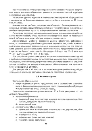 31
При установлении и утверждении расписания перевозки учащихся в окруж-
ные школы и из школ обязательно учитывать расписание занятий, кружков и
внеклассных мероприятий.
Расписание уроков, кружков и внеклассных мероприятий обсуждается и
утверждается на Административном совете учебного заведения до 10 сентя-
бря 2015 года.
Администрация учебного заведения разрабатывает сбалансированное рас-
писание, в котором чередуются гуманитарные, технологические и спортивные
учебные дисциплины. Курсы по выбору включаются в общее расписание.
Расписание итогового оценивания по школьным дисциплинам разрабаты-
вается таким образом, чтобы количество проверочных работ не превышало
одной работы в день и три работы в неделю в одном классе.
Администрация учебного заведения должна обеспечить соблюдение
норм, установленных для объема домашних заданий с тем, чтобы время на
подготовку домашнего задания по всем школьным предметам для следую-
щего учебного дня не превышало количество часов, предусмотренных для:
I класса – не более 1 часа, для II – III классов – 1,5 часа, для IV – 2 часа, для
V – VII – 2,5 часа, для VIII – XII – 3–3,5 часа.
При разработке расписания уроков в случае частичного включения детей
с особыми образовательными потребностями должны быть предусмотрены
помещения, соответствующие требованиям изучаемого предмета и специфи-
ческим потребностям учащихся (специально оборудованные или приспосо-
бленные ресурсные центры).
Для учащихся IX и XII классов в последнюю неделю учебного года будет
установлено отдельное расписание занятий по подготовке к экзаменам.
1.3. Классы и группы
В начальном образовании:
• могут создаваться группы продленного дня в соответствии с Положе-
нием о функционировании классов и групп с программой продленного
дня (Приказ № 798 от 11 июля 2014 года).
Разрешается деление на группы в классах с 25 и более учащимися по сле-
дующим предметам:
А. Начальное образование
а) румынский язык и литература в школах с русским, украинским, бол-
гарским, гагаузским языком обучения;
б) иностранный язык.
Б. Гимназическое образование
а) румынский язык и литература в школах с русским, украинским, бол-
гарским, гагаузским языком обучения;
б) иностранный язык;
в) информатика (практические занятия);
г) технологическое воспитание.
 