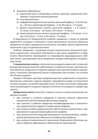 32
В. Лицейское образование
а) румынский язык и литература в школах с русским, украинским, бол-
гарским, гагаузским языком обучения;
б) иностранный язык;
в) информатика(практическиезанятия,реальныйпрофиль –X,XI,XIIклас-
сы – 34 часа; гуманитарный профиль – X, XI, XII классы – 17 часов);
г) физика (практические занятия, реальный профиль – в X классе –
12 часов, в XI классе – 10 часов, в XII классе – 8 часов.);
д) химия (практические занятия, реальный профиль – в X классе – 6 ча-
сов, в XI классе – 3 часа, в XII классе – 9 часов).
В зависимости от возможностей учебного заведения, а также по просьбе
родителей и учащихся в гимназии и лицее организуется изучение отдельных
предметов (история, гражданское воспитание, география, музыка, физическое
воспитание и др.) на румынском языке.
Учебные заведения с изучением языков национальных меньшинств (рус-
ского, украинского, гагаузского, болгарского и др.) могут разработать и пред-
ставить Министерству просвещения на утверждение индивидуальные учеб-
ные планы с расширением числа предметов, которые преподаются на румын-
ском языке.
В гимназических классах с контингентом учащихся украинской, гагаузской,
болгарской национальностей, работающих по учебным планам с русским язы-
ком обучения, разрешается создание подгрупп для изучения родного (украин-
ского, гагаузского, болгарского) языка и литературы при условии, что в классе
26 и более учащихся.
Предмет «История, культура и традиции русского, украинского, гагаузского,
болгарского, ромского и других народов» преподается исходя из этнического
состава учащихся на соответствующем языке. В случае этнической неоднород-
ности рекомендуется создание подгрупп (не менее 15 учащихся в каждой под-
группе).
Профильные классы могут быть открыты только в случае выполнения сле-
дующих условий:
• при наличии у учебного заведения и местных органов публичного
управления соответствующих финансовых средств;
• при наличии в учебном заведении квалифицированных и компетент-
ных педагогических кадров по выбранному профилю;
• при наличии учебно-дидактического обеспечения в соответствии с кур-
рикулумом по дисциплинам выбранного профиля;
• при наличии соответствующей материально-технической базы, необхо-
димой для реализации обучения по выбранному профилю;
• при наличии положительного заключения Отраслевого Местного ор-
гана в области образования и Министерства просвещения.
 