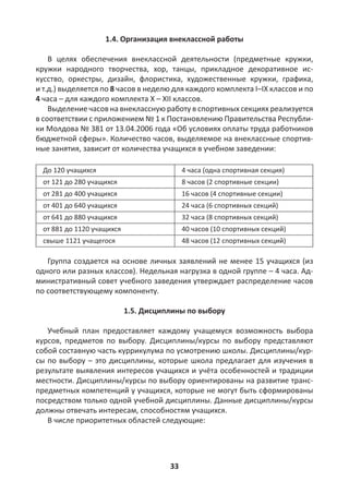 33
1.4. Организация внеклассной работы
В целях обеспечения внеклассной деятельности (предметные кружки,
кружки народного творчества, хор, танцы, прикладное декоративное ис-
кусство, оркестры, дизайн, флористика, художественные кружки, графика,
и т.д.) выделяется по 8 часов в неделю для каждого комплекта I–IX классов и по
4 часа – для каждого комплекта X – XII классов.
Выделение часов на внеклассную работу в спортивных секциях реализуется
в соответствии с приложением № 1 к Постановлению Правительства Республи-
ки Молдова № 381 от 13.04.2006 года «Об условиях оплаты труда работников
бюджетной сферы». Количество часов, выделяемое на внеклассные спортив-
ные занятия, зависит от количества учащихся в учебном заведении:
До 120 учащихся 4 часа (одна спортивная секция)
от 121 до 280 учащихся 8 часов (2 спортивные секции)
от 281 до 400 учащихся 16 часов (4 спортивные секции)
от 401 до 640 учащихся 24 часа (6 спортивных секций)
от 641 до 880 учащихся 32 часа (8 спортивных секций)
от 881 до 1120 учащихся 40 часов (10 спортивных секций)
свыше 1121 учащегося 48 часов (12 спортивных секций)
Группа создается на основе личных заявлений не менее 15 учащихся (из
одного или разных классов). Недельная нагрузка в одной группе – 4 часа. Ад-
министративный совет учебного заведения утверждает распределение часов
по соответствующему компоненту.
1.5. Дисциплины по выбору
Учебный план предоставляет каждому учащемуся возможность выбора
курсов, предметов по выбору. Дисциплины/курсы по выбору представляют
собой составную часть куррикулума по усмотрению школы. Дисциплины/кур-
сы по выбору – это дисциплины, которые школа предлагает для изучения в
результате выявления интересов учащихся и учёта особенностей и традиции
местности. Дисциплины/курсы по выбору ориентированы на развитие транс-
предметных компетенций у учащихся, которые не могут быть сформированы
посредством только одной учебной дисциплины. Данные дисциплины/курсы
должны отвечать интересам, способностям учащихся.
В числе приоритетных областей следующие:
 