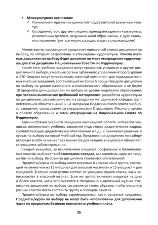 35
• Межкультурное воспитание
 Понимание и признание ценностей представителей различных куль-
тур;
 Сотрудничество с другими лицами, принадлежащими к культурным,
религиозным группам, ведущими иной образ жизни, в духе взаим-
ного уважения (учиться мирно сосуществовать с окружающими).
Министерство просвещения предлагает примерный список дисциплин по
выбору, по которым разработаны и утверждены куррикулумы. Список учеб-
ных дисциплин по выбору будет дополнен по мере утверждения куррикулу-
ма для этих дисциплин Национальным Советом по Куррикулуму.
Кроме того, учебные заведения могут предлагать учащимся и другие дис-
циплины по выбору, а местные органы публичного управления второго уровня
и АТО Гагаузия могут устанавливать местный компонент для подведомствен-
ных учебных заведений, составляющий не более 5 процентов доли дисциплин
по выбору на уровне начального и гимназического образования и не более
10 процентов доли дисциплин по выбору на уровне лицейского образования,
при условии выполнения требований методологии: разработка куррикулума
по дисциплине, рассмотрение его на заседании методической кафедры соот-
ветствующей области знаний и на заседании Педагогического совета учебно-
го заведения, согласование со специалистами Отраслевого Местного органа
в области образования и затем утверждение на Национальном Совете по
Kуррикулуму.
Администрация учебного заведения анализирует области интересов уча-
щихся, возможности учебного заведения (подготовка дидактических кадров,
соответствующее дидактическое обеспечение и т.д.) и принимает решение о
курсах по выбору на новый учебный год. Предложение дисциплин по выбору
включает в себя не менее трех вариантов для каждого учащегося и объявляет-
ся учащимся заблаговременно.
Каждый учащийся, за исключением учащихся профильных и билингваль-
ных классов, выбирает в обязательном порядке, как минимум, один из пред-
метов по выбору. Выбранная дисциплина становится обязательной.
Предметы/курсы по выбору могут изучаться в классах или в группе, состоя-
щей не менее чем из 12 учащихся для сельской местности и 15 учащихся – для
городской. В случае если группа состоит из учащихся одного класса, часы за-
писываются в классный журнал. Если же группа включает учащихся из двух
и более классов, часы записываются в специально выделенный журнал. Рас-
писание дисциплин по выбору составляется таким образом, чтобы учащиеся
разных классов могли составить группу и посещать занятия.
Предметы/курсы по выбору тарифицируются, как и основные предметы.
Предметы/курсы по выбору не могут быть использованы для дополнения
часов по предметам базового компонента учебного плана.
 