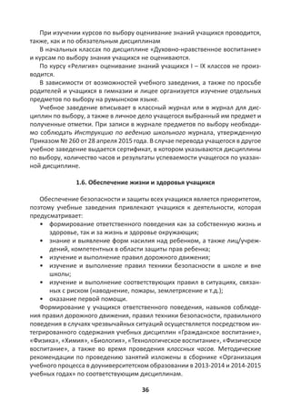 36
При изучении курсов по выбору оценивание знаний учащихся проводится,
также, как и по обязательным дисциплинам
В начальных классах по дисциплине «Духовно-нравственное воспитание»
и курсам по выбору знания учащихся не оцениваются.
По курсу «Религия» оценивание знаний учащихся I – IX классов не произ-
водится.
В зависимости от возможностей учебного заведения, а также по просьбе
родителей и учащихся в гимназии и лицее организуется изучение отдельных
предметов по выбору на румынском языке.
Учебное заведение вписывает в классный журнал или в журнал для дис-
циплин по выбору, а также в личное дело учащегося выбранный им предмет и
полученные отметки. При записи в журнале предметов по выбору необходи-
мо соблюдать Инструкцию по ведению школьного журнала, утвержденную
Приказом № 260 от 28 апреля 2015 года. В случае перевода учащегося в другое
учебное заведение выдается сертификат, в котором указываются дисциплины
по выбору, количество часов и результаты успеваемости учащегося по указан-
ной дисциплине.
1.6. Обеспечение жизни и здоровья учащихся
Обеспечение безопасности и защиты всех учащихся является приоритетом,
поэтому учебные заведения привлекают учащихся к деятельности, которая
предусматривает:
• формирование ответственного поведения как за собственную жизнь и
здоровье, так и за жизнь и здоровье окружающих;
• знание и выявление форм насилия над ребенком, а также лиц/учреж-
дений, компетентных в области защиты прав ребенка;
• изучение и выполнение правил дорожного движения;
• изучение и выполнение правил техники безопасности в школе и вне
школы;
• изучение и выполнение соответствующих правил в ситуациях, связан-
ных с риском (наводнение, пожары, землетрясение и т.д.);
• оказание первой помощи.
Формирование у учащихся ответственного поведения, навыков соблюде-
ния правил дорожного движения, правил техники безопасности, правильного
поведения в случаях чрезвычайных ситуаций осуществляется посредством ин-
тегрированного содержания учебных дисциплин «Гражданское воспитание»,
«Физика», «Химия», «Биология», «Технологическое воспитание», «Физическое
воспитание», а также во время проведения классных часов. Методические
рекомендации по проведению занятий изложены в сборнике «Организация
учебного процесса в доуниверситетском образовании в 2013-2014 и 2014-2015
учебных годах» по соответствующим дисциплинам.
 
