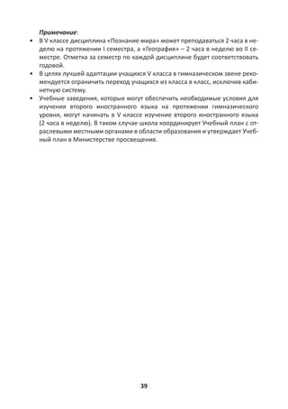 39
Примечание:
• В V классе дисциплина «Познание мира» может преподаваться 2 часа в не-
делю на протяжении I семестра, а «География» – 2 часа в неделю во II се-
местре. Отметка за семестр по каждой дисциплине будет соответствовать
годовой.
• В целях лучшей адаптации учащихся V класса в гимназическом звене реко-
мендуется ограничить переход учащихся из класса в класс, исключив каби-
нетную систему.
• Учебные заведения, которые могут обеспечить необходимые условия для
изучения второго иностранного языка на протяжении гимназического
уровня, могут начинать в V классе изучение второго иностранного языка
(2 часа в неделю). В таком случае школа координирует Учебный план с от-
раслевыми местными органами в области образования и утверждает Учеб-
ный план в Министерстве просвещения.
 
