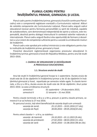 5
PLANUL-CADRU PENTRU
ÎNVĂȚĂMÎNTUL PRIMAR, GIMNAZIAL ȘI LICEAL
Planul-cadru pentru învățămîntul primar, gimnazial și liceal (în con nuare Planul-
cadru) este o componentă reglatoare esențială a Сurriculumului național. Alături
de celelalte componente ale Curriculumului național, Planul-cadru asigură cadrul
educațional necesar pentru formarea personalității cu spirit de iniția vă, capabile
de autodezvoltare, care demonstrează independență de opinie și acțiune, este res-
ponsabilă, deschisă pentru dialogul intercultural în contextul valorilor naționale și
internaționale. Planul-cadru asigură ﬁecărui elev oportunități de formare și dezvol-
tare a unui sistem de competențe suﬁciente pentru a accede la următoarele niveluri
de învățămînt.
Planul-cadru este aprobat prin ordinul ministrului și este obligatoriu pentru toa-
te ins tuțiile de învățămînt primar, gimnazial și liceal.
Prezentul document reglementează organizarea procesului educațional în
învățămîntul primar, gimnazial și liceal din Republica Moldova, pentru anul de studii
2015–2016.
I. CADRUL DE ORGANIZARE ȘI DESFĂȘURARE
A PROCESULUI EDUCAȚIONAL
1.1. Structura anului de studii
Anul de studii în învățămîntul general începe la 1 septembrie. Durata anului de
studii este de 33 de săptămîni în învățămîntul primar și de 35 de săptămîni în învă-
țămîntul gimnazial și liceal, repar zate pe semestre rela v egale. În clasele termi-
nale, a IX-a și a XII-a, durata anului de studii este de 34 de săptămîni. Anul școlar
2015–2016 va avea următoarea structură:
semestrul I 01 septembrie – 24 decembrie 2015;
semestrul II 11 ianuarie – 31 mai 2016.
Pentru clasele terminale a IX-a și a XII-a, precum și pentru clasele primare, se-
mestrul II se va încheia la 27 mai 2016.
Pe parcursul anului, toți elevii beneﬁciază de vacanțe după cum urmează:
vacanța de iarnă: 25.12.2015 – 10.01.2016 (17 zile);
vacanța de Paș : 30.04.2016 – 09.05.2016(10 zile).
Pentru elevii claselor I – a IV-a, se stabilesc:
vacanța de toamnă: 24.10.2015 – 01.11.2015 (9 zile);
vacanța de primăvară: 27.02.2016 – 08.03.2016 (11 zile);
vacanța de vară: 28.05.2016 – 31.08.2016 (96 de zile).
 