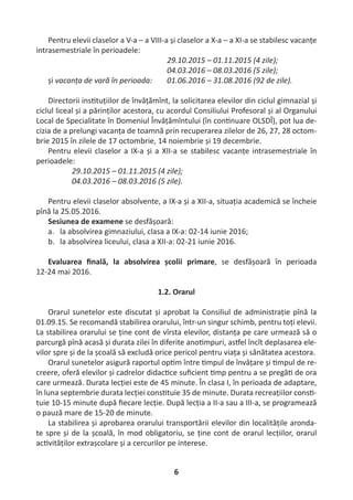 6
Pentru elevii claselor a V-a – a VIII-a și claselor a X-a – a XI-a se stabilesc vacanțe
intrasemestriale în perioadele:
29.10.2015 – 01.11.2015 (4 zile);
04.03.2016 – 08.03.2016 (5 zile);
și vacanța de vară în perioada: 01.06.2016 – 31.08.2016 (92 de zile).
Directorii ins tuțiilor de învățămînt, la solicitarea elevilor din ciclul gimnazial și
ciclul liceal și a părinților acestora, cu acordul Consiliului Profesoral și al Organului
Local de Specialitate în Domeniul Învățămîntului (în con nuare OLSDÎ), pot lua de-
cizia de a prelungi vacanța de toamnă prin recuperarea zilelor de 26, 27, 28 octom-
brie 2015 în zilele de 17 octombrie, 14 noiembrie și 19 decembrie.
Pentru elevii claselor a IX-a și a XII-a se stabilesc vacanțe intrasemestriale în
perioadele:
29.10.2015 – 01.11.2015 (4 zile);
04.03.2016 – 08.03.2016 (5 zile).
Pentru elevii claselor absolvente, a IX-a și a XII-a, situația academică se încheie
pînă la 25.05.2016.
Sesiunea de examene se desfășoară:
a. la absolvirea gimnaziului, clasa a IX-a: 02-14 iunie 2016;
b. la absolvirea liceului, clasa a XII-a: 02-21 iunie 2016.
Evaluarea ﬁnală, la absolvirea școlii primare, se desfășoară în perioada
12-24 mai 2016.
1.2. Orarul
Orarul sunetelor este discutat și aprobat la Consiliul de administrație pînă la
01.09.15. Se recomandă stabilirea orarului, într-un singur schimb, pentru toți elevii.
La stabilirea orarului se ține cont de vîrsta elevilor, distanța pe care urmează să o
parcurgă pînă acasă și durata zilei în diferite ano mpuri, as el încît deplasarea ele-
vilor spre și de la școală să excludă orice pericol pentru viața și sănătatea acestora.
Orarul sunetelor asigură raportul op m între mpul de învățare și mpul de re-
creere, oferă elevilor și cadrelor didac ce suﬁcient mp pentru a se pregă de ora
care urmează. Durata lecției este de 45 minute. În clasa I, în perioada de adaptare,
în luna septembrie durata lecției cons tuie 35 de minute. Durata recreațiilor cons -
tuie 10-15 minute după ﬁecare lecție. După lecția a II-a sau a III-a, se programează
o pauză mare de 15-20 de minute.
La stabilirea și aprobarea orarului transportării elevilor din localitățile aronda-
te spre și de la școală, în mod obligatoriu, se ține cont de orarul lecțiilor, orarul
ac vităților extrașcolare și a cercurilor pe interese.
 