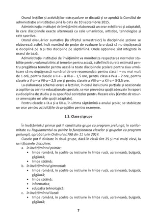 7
Orarul lecțiilor și ac vităților extrașcolare se discută și se aprobă la Consiliul de
administrație al ins tuției pînă la data de 10 septembrie 2015.
Administrația ins tuței de învățămînt elaborează un orar echilibrat și adaptabil,
în care disciplinele exacte alternează cu cele umanis ce, ar s ce, tehnologice și
cele spor ve.
Orarul evaluărilor suma ve (la s rșitul semestrelor) la disciplinele școlare se
elaborează as el, încît numărul de probe de evaluare la o clasă să nu depășească
o disciplină pe zi și trei discipline pe săptămînă. Orele opționale sînt integrate în
orarul de bază.
Administrația ins tuției de învățămînt va monitoriza respectarea normelor sta-
bilite pentru volumul zilnic al temelor pentru acasă, as el încît durata es mată pen-
tru pregă rea temelor pentru acasă la toate disciplinele școlare pentru ziua urmă-
toare să nu depășească numărul de ore recomandat: pentru clasa I – nu mai mult
de 1 oră, pentru clasele a II-a – a III-a – 1,5 ore, pentru clasa a IV-a – 2 ore, pentru
clasele a V-a – a VII-a – 2,5 ore și pentru clasele a VIII-a – a XII-a – 3-3,5 ore.
La elaborarea schemei orare a lecțiilor, în cazul incluziunii parțiale și ocazionale
a copiilor cu cerințe educaționale speciale, se vor prevedea spații adecvate în raport
cu disciplina de studiu și cu speciﬁcul cerințelor pentru ﬁecare elev (Centre de resur-
se amenajate ori alte spații adaptate).
Pentru clasele a IX-a și a XII-a, în ul ma săptămînă a anului școlar, se stabilește
un orar pentru ac vitățile de pregă re pentru examene.
1.3. Clase și grupe
În învățămîntul primar pot ﬁ cons tuite grupe cu program prelungit, în confor-
mitate cu Regulamentul cu privire la funcționarea claselor și grupelor cu program
prelungit, aprobat prin Ordinul nr.798 din 11 iulie 2014.
Clasele pot ﬁ divizate în două grupe, dacă în clasă sînt 25 și mai mulți elevi, la
următoarele discipline:
a. în învățămîntul primar:
• limba română, în școlile cu instruire în limba rusă, ucraineană, bulgară,
găgăuză;
• limba străină;
b. în învățămîntul gimnazial:
• limba română, în școlile cu instruire în limba rusă, ucraineană, bulgară,
găgăuză;
• limba străină;
• informa ca;
• educația tehnologică;
c. în învățămîntul liceal:
• limba română, în școlile cu instruire în limba rusă, ucraineană, bulgară,
găgăuză;
 