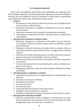 9
1.5. Disciplinele opționale
Planul-cadru de învățămînt oferă ﬁecărui elev posibilitatea de a opta pentru di-
ferite discipline opționale. Disciplinele opționale reprezintă componenta ﬂexibilă a
Planului-cadru de învățămînt, menită să contribuie în mod prioritar la dezvoltarea
unor competențe transversale. Domeniile prioritare includ:
• Civismul
 Par ciparea în viața civică prin informare permanentă și înțelegerea pro-
ceselor poli ce și administra ve;
 Exercitarea drepturilor și a obligațiilor cetățeneș la nivel local, național
și internațional;
 Implicarea în proiecte pentru rezolvarea problemelor comunității;
 Conș en zarea importanței deciziilor individuale pentru implicațiile lo-
cale și globale.
• Educația pentru sănătate și viață de calitate
 Obținerea, înțelegerea și interpretarea informațiilor de bază referitoa-
re la sănătate, u lizarea serviciilor publice pentru consolidarea propriei
stări de sănătate;
 Înțelegerea măsurilor de prevenire a bolilor ﬁzice și mentale, inclusiv a
importanței nutriției corecte, exercițiului ﬁzic, managementului reducerii
stresului;
 U lizarea informațiilor existente pentru a lua decizii personale corecte în
domeniul menținerii și îmbunătățirii stării de sănătate;
 Stabilirea de obiec ve privind starea de sănătate a familiei și monitoriza-
rea acestora;
 Formarea comportamentului responsabil pentru viața și sănătatea pro-
prie și a celor din jur;
 Înțelegerea problemelor naționale și internaționale referitoare la sănăta-
tea publică.
• Antreprenoriatul, crea vitatea și inovația
 Capacitatea de a proiecta și a manageria proiecte cu scopul a ngerii unor
obiec ve;
 Dezvoltarea spiritului de iniția vă;
 Dezvoltarea crea vității;
 Asumarea de riscuri;
 Educația ﬁnanciară;
 Luarea deciziilor personale de natură economică;
 Înțelegerea rolului economiei în societate;
 U lizarea competențelor antreprenoriale pentru a face opțiuni în carieră.
• Educația pentru dezvoltare durabilă
 U lizarea competențelor pentru înțelegerea și iden ﬁcarea de soluții
pentru problemele locale și globale, precum cele de dezvoltare durabilă,
ecologice/de mediu, de conservare a energiei ș.a.
 