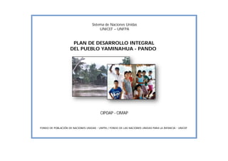 1
Sistema de Naciones Unidas
UNICEF – UNFPA
PLAN DE DESARROLLO INTEGRAL
DEL PUEBLO YAMINAHUA - PANDO
CIPOAP - CIMAP
FONDO DE POBLACIÓN DE NACIONES UNIDAS - UNFPA / FONDO DE LAS NACIONES UNIDAS PARA LA INFANCIA - UNICEF
 