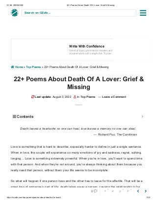 21:56, 29/08/2022 22+ Poems About Death Of A Lover: Grief & Missing
https://ozofe.com/top-poems/poems-about-death-of-a-lover/ 1/30
Search on OZofe...
 Home » Top Poems » 22+ Poems About Death Of A Lover: Grief & Missing
22+ Poems About Death Of A Lover: Grief &
Missing
 Last update: August 3, 2022  In: Top Poems — Leave a Comment
Love is something that is hard to describe, especially harder to define in just a single sentence.
When in love, the couple will experience so many emotions of joy and sadness, regret, sulking,
longing… Love is something extremely powerful. When you’re in love, you’ll want to spend time
with that person. And when they’re not around, you’re always thinking about them because you
really need that person, without them your life seems to be incomplete.
So what will happen if one person lives and the other has to leave for the afterlife. That will be a
great loss of someone’s part of life, death takes away a person, causing the relationship to be
Write With Confidence
Get rid of typos, grammatical mistakes, and

misused words with a single click. Try now
Learn More
Death leaves a heartache no one can heal, love leaves a memory no one can steal.
— Richard Puz, The Carolinian
 Contents 



0     
0 0 0
 