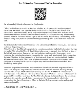 Bar Mitzvah s Compared To Confirmation
Bar Mitzvah Bah Mitzvah s Compared to Confirmation
Catholic and Judaism are considered opposite religions, yet they share very similar rituals and
ceremonies. A Catholic child typically around twelve or thirteen years old goes through their
confirmation. This is a ceremony where the young adult promises to follow with the religion and
continue to learn about the faith. In the Jewish faith when a girl is twelve and a boy is thirteen they
celebrate their Bah Mitzvah if they are a girl or Bar Mitzvah if they are a boy. This ceremony is also
when the young adult promises to follow their religion and stay close to and learn more about their
faith.
The definition of a Catholic Confirmation is a rite administered to baptized persons, in ... Show more
content on Helpwriting.net ...
A Bar Mitzvah or Bah Mitzvah is celebrated in a similar manor to the Catholic Confirmation. During a
Jewish Bar Mitzvah or Bat Mitzvah the child that is becoming of age reads from the Torah in front of
the Sabbath congregation, they say prayers and read other readings. After the ceremony at the
synagogue the whole family gathers to congratulate the young adult who just took their own step into
the faith of Judaism. At these parties a lot of food is served, the person who just had their Bah/Bar
Mitzvah receives their gifts. There is no religious aspect to the after party of the ceremony at the
synagogue so anything can take place during the party and it can have a theme to make it more
entertaining for the guests.
These two religions have celebrated these ceremonies for centuries and both religions continue to
today. Even though the religions beliefs conflict with each other it is no secret that they are very
similar in a lot of ways. The Confirmation ceremony and the Bah /Bat Mitzvah ceremonies are a
perfect example of this. They are celebrated almost the same but Catholic s now do confirmation with
groups and Jews still have individual Bar/Bah Mitzvah s. Besides that one difference the ceremonies
are both pretty much the same. Both the ceremonies are for the young adult to admit to the
congregation that they will continue to follow in the faith. Both ceremonies require readings and
prayers performed by
... Get more on HelpWriting.net ...
 