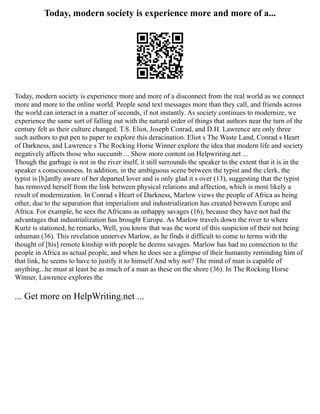 Today, modern society is experience more and more of a...
Today, modern society is experience more and more of a disconnect from the real world as we connect
more and more to the online world. People send text messages more than they call, and friends across
the world can interact in a matter of seconds, if not instantly. As society continues to modernize, we
experience the same sort of falling out with the natural order of things that authors near the turn of the
century felt as their culture changed. T.S. Eliot, Joseph Conrad, and D.H. Lawrence are only three
such authors to put pen to paper to explore this deracination. Eliot s The Waste Land, Conrad s Heart
of Darkness, and Lawrence s The Rocking Horse Winner explore the idea that modern life and society
negatively affects those who succumb ... Show more content on Helpwriting.net ...
Though the garbage is not in the river itself, it still surrounds the speaker to the extent that it is in the
speaker s consciousness. In addition, in the ambiguous scene between the typist and the clerk, the
typist is [h]ardly aware of her departed lover and is only glad it s over (13), suggesting that the typist
has removed herself from the link between physical relations and affection, which is most likely a
result of modernization. In Conrad s Heart of Darkness, Marlow views the people of Africa as being
other, due to the separation that imperialism and industrialization has created between Europe and
Africa. For example, he sees the Africans as unhappy savages (16), because they have not had the
advantages that industrialization has brought Europe. As Marlow travels down the river to where
Kurtz is stationed, he remarks, Well, you know that was the worst of this suspicion of their not being
inhuman (36). This revelation unnerves Marlow, as he finds it difficult to come to terms with the
thought of [his] remote kinship with people he deems savages. Marlow has had no connection to the
people in Africa as actual people, and when he does see a glimpse of their humanity reminding him of
that link, he seems to have to justify it to himself And why not? The mind of man is capable of
anything...he must at least be as much of a man as these on the shore (36). In The Rocking Horse
Winner, Lawrence explores the
... Get more on HelpWriting.net ...
 