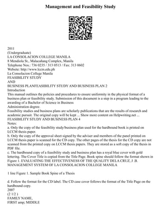 Management and Feasibility Study
2011
(Undergraduate)
LA CONSOLACION COLLEGE MANILA
8 Mendiola St., Malacañang Complex, Manila
Telephone Nos.: 736 0235 / 313 0513 / Fax: 313 0602
Website: http://www.lccm.edu.ph
La Consolacion College Manila
FEASIBILITY STUDY
AND
BUSINESS PLANFEASIBILITY STUDY AND BUSINESS PLAN 2
Introduction
This manual outlines the policies and procedures to ensure uniformity in the physical format of a
business plan or feasibility study. Submission of this document is a step in a program leading to the
awarding of a Bachelor of Science in Business
Administration degree.
Feasibility studies and business plans are scholarly publications that are the results of research and
academic pursuit. The original copy will be kept ... Show more content on Helpwriting.net ...
FEASIBILITY STUDY AND BUSINESS PLAN 4
Notes:
a. Only the copy of the feasibility study/business plan used for the hardbound book is printed on
LCCM thesis paper.
b. Only the copy of the approval sheet signed by the adviser and members of the panel printed on
LCCM thesis paper is scanned for the CD copy. The other pages of the thesis for the CD copy are not
scanned from the printed copy on LCCM thesis papers. They are stored as a soft copy of the thesis in
PDF file.
c. The hardbound copy of a feasibility study and business plan has a royal blue cover with gold
lettering. The Cover Title is copied from the Title Page. Book spine should follow the format shown in
Figure 1. EVALUATING THE EFFECTIVENESS OF THE QUALITY DELA CRUZ, J .B.
MANAGEMENT SYSTEM OF LA CONSOLACION COLLEGE MANILA
1 line Figure 1. Sample Book Spine of a Thesis
d. Follow the format for the CD label. The CD case cover follows the format of the Title Page on the
hardbound copy.
2007
(2 1/2 )
FAMILY NAME,
FIRST amp; MIDDLE
 