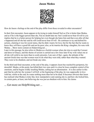 Jason Medea
How do Jason s feelings at the end of the play differ from those revealed in other encounters?
In their first encounter, Jason appears to be trying to make himself feel as if he is better than Medea,
and as if he is the bigger person than she, You no doubt hate me: but I could never bear ill will to you
implies that he is a better person for helping her even though she hates him and that even after all that
s happened and all she has said he still could never bear ill will . He continues to try and defend his
actions, claiming it was for social status, that he didn t marry for love, but for the fact that he wants to
know they will have a good life and not be poor; also, as he marries the King s daughter, his sons with
Medea ... Show more content on Helpwriting.net ...
Later in this passage, he also refers to Medea as a foolish woman when she tries to send the Coronet
and dress to Glauce, and this theme of sexism is carried out a few lines later If my wife values me at
all she will yield to me more than to costly presents, I am sure of that ; again, the attitude of the
ancient Greek time was that women were to do what they were told, rather than what they wanted.
They were to be obedient, and not break any rules.
In the third and final encounter, at the end of the play, it appears Jason has reached his peripeteia, his
downfall. Medea, at this point, has killed their two sons and it is clear he loses complete control of his
emotions, and he begins wildly insulting Medea, calling her an abomination . It is also earlier in this
part that he calls her the woman I will kill. at the beginning of the play, he was supposedly in love
with her, whilst at the end, he wants nothing more than her to be dead. It becomes obvious that Jason
has realised what Medea is truly like, how manipulative and cunning she is; and how she tricked him,
in certain parts, at least, into believing she was just an obedient wife to him. He claims
... Get more on HelpWriting.net ...
 
