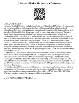 Literature Review On Losartan Potassium
LITERATURE REVIEW
1. Sumathi Set.al.,(2002); have studied release behavior of drugs from TSP tablets with water soluble
and insoluble model drug such as acetaminophen, caffeine, theophylline, salicylic acid and
indomethacin. They have concluded that the mechanism of release of soluble drugs was found to be
anomalous. The insoluble drug showed near case II or zero order release mechanism. The rate of
release was in the decreasing order of caffeine, acetaminophen, theophylline, salicylic acid.
2. Rakeshet al.,(2002); carried out work on formulation and evaluation of sustained release matrix
tablet of tizanidine hydrochloride by direct compression technique. Tizanidine hydrochloride tablets
were prepared by melt direct compression technique ... Show more content on Helpwriting.net ...
Pawaret al.,(2006);carried out work on formulation and evaluation of pregabalin sustained release
matrix tablet. Sustained release matrix tablets of pregabalin were prepared to achieve a prolong
therapeutic effect by continuously releasing medication over an extend period of time. The matrix
tablet were prepared by using HPMC K 100, polyvinyl pyrrolidone (PVP K 30) and microcrystalline
cellulose (MCC 1O2) .
13. Mofizuret al.,(2007); carried out work on formulation and evaluation of ranolazine sustained
release matrix tablets using eudragit and HPMC. In the present work, an attempt was made to
formulate sustained release matrix tablets for ranolazine using eudragit L 100 55 and different
viscosity grades of HPMC. The matrix tablets were prepared by direct compression process. The
prepared tablets were evaluated for various physiochemical parameters. Increase in eudragit L 100 50
and HPMC concentrations or increase in viscosity grades of HPMC polymers resulted in a significant
decrease in drug release.
14. Tanushreeet al.,(2007); have studied fabrication in vitro evaluation of sustained matrix tablets of
mosapride citrate. This study was an attempt to increase therapeutic efficacy, reduced frequency of
administration and improve patients compliance. Two grades of HPMC alone (K4M K15M) in
different proportions were used to prepare the tablets by granulation
... Get more on HelpWriting.net ...
 