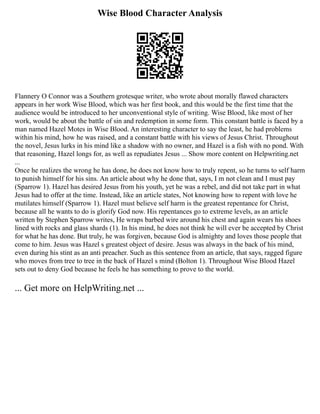 Wise Blood Character Analysis
Flannery O Connor was a Southern grotesque writer, who wrote about morally flawed characters
appears in her work Wise Blood, which was her first book, and this would be the first time that the
audience would be introduced to her unconventional style of writing. Wise Blood, like most of her
work, would be about the battle of sin and redemption in some form. This constant battle is faced by a
man named Hazel Motes in Wise Blood. An interesting character to say the least, he had problems
within his mind, how he was raised, and a constant battle with his views of Jesus Christ. Throughout
the novel, Jesus lurks in his mind like a shadow with no owner, and Hazel is a fish with no pond. With
that reasoning, Hazel longs for, as well as repudiates Jesus ... Show more content on Helpwriting.net
...
Once he realizes the wrong he has done, he does not know how to truly repent, so he turns to self harm
to punish himself for his sins. An article about why he done that, says, I m not clean and I must pay
(Sparrow 1). Hazel has desired Jesus from his youth, yet he was a rebel, and did not take part in what
Jesus had to offer at the time. Instead, like an article states, Not knowing how to repent with love he
mutilates himself (Sparrow 1). Hazel must believe self harm is the greatest repentance for Christ,
because all he wants to do is glorify God now. His repentances go to extreme levels, as an article
written by Stephen Sparrow writes, He wraps barbed wire around his chest and again wears his shoes
lined with rocks and glass shards (1). In his mind, he does not think he will ever be accepted by Christ
for what he has done. But truly, he was forgiven, because God is almighty and loves those people that
come to him. Jesus was Hazel s greatest object of desire. Jesus was always in the back of his mind,
even during his stint as an anti preacher. Such as this sentence from an article, that says, ragged figure
who moves from tree to tree in the back of Hazel s mind (Bolton 1). Throughout Wise Blood Hazel
sets out to deny God because he feels he has something to prove to the world.
... Get more on HelpWriting.net ...
 