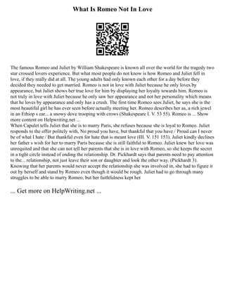 What Is Romeo Not In Love
The famous Romeo and Juliet by William Shakespeare is known all over the world for the tragedy two
star crossed lovers experience. But what most people do not know is how Romeo and Juliet fell in
love, if they really did at all. The young adults had only known each other for a day before they
decided they needed to get married. Romeo is not in love with Juliet because he only loves by
appearance, but Juliet shows her true love for him by displaying her loyalty towards him. Romeo is
not truly in love with Juliet because he only saw her appearance and not her personality which means
that he loves by appearance and only has a crush. The first time Romeo sees Juliet, he says she is the
most beautiful girl he has ever seen before actually meeting her. Romeo describes her as, a rich jewel
in an Ethiop s ear... a snowy dove trooping with crows (Shakespeare I. V. 53 55). Romeo is ... Show
more content on Helpwriting.net ...
When Capulet tells Juliet that she is to marry Paris, she refuses because she is loyal to Romeo. Juliet
responds to the offer politely with, No proud you have, but thankful that you have / Proud can I never
be of what I hate / But thankful even for hate that is meant love (III. V. 151 153). Juliet kindly declines
her father s wish for her to marry Paris because she is still faithful to Romeo. Juliet knew her love was
unrequited and that she can not tell her parents that she is in love with Romeo, so she keeps the secret
in a tight circle instead of ending the relationship. Dr. Pickhardt says that parents need to pay attention
to the... relationship, not just leave their son or daughter and look the other way. (Pickhardt 3).
Knowing that her parents would never accept the relationship she was involved in, she had to figure it
out by herself and stand by Romeo even though it would be rough. Juliet had to go through many
struggles to be able to marry Romeo, but her faithfulness kept her
... Get more on HelpWriting.net ...
 