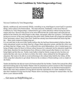 Nervous Conditions by Tsitsi Dangarembga Essay
Nervous Conditions by Tsitsi Dangarembga
Quietly, unobtrusively and extremely fitfully, something in my mind began to assert itself, to question
things, and to refuse to be brainwashed... The main character, Tambudzai, in the novel Nervous
Conditions by Tsitsi Dangarembga, is determined to get a white education without losing her native
tongue and ways. However this proves to be more difficult that she would expect and seeds that are
planted in her mind by the whites begin to take shape, and greatly affect her existence. I will begin by
giving an overview of the story leading up to the point where Tambu heads off to begin her education
at the missionary school. Next I show how Tambu has already been brainwashed into believing that
the ... Show more content on Helpwriting.net ...
It is not until later in the novel that Tambu realizes that she had been brainwashed to believe that the
white educational system was better than her villages black education system, and that the white ways
are better than her villages ways. This is reflected in her uncle Babamukuru, who is looked upon as a
being of higher status by those in African culture because he is educated, but his education taught him
white ideas, therefore his transformation from African to white caused other blacks to view him as
being higher up then they are. Tambu wants badly to help her family escape poverty, but does not
realize that they only way to do that is to follow the white s ideas outlined for her throughout her
education. She wants to be able to avoid conforming to the cultural ideas held by the whites, all the
while using their education to get ahead. However the avoidance of brainwashing is not as simple as
she thinks.
Tambu decided that she did not want to be brainwashed like her brother. Tambu first noticed the effect
that brainwashing had on her brother Nhamo when he returned on school vacation to their homestead.
She disapproved of her brother because he renounced the family life, as he had been brainwashed to
believe that since there standard of living did not meet the expectations of a white standard of living
then their standard of living must be bad. Nhamo shows increasing contempt for manual labor. He also
shows a new inherent dislike
... Get more on HelpWriting.net ...
 