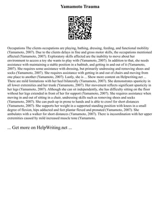 Yamamoto Trauma
Occupations The clients occupations are playing, bathing, dressing, feeding, and functional mobility
(Yamamoto, 2007). Due to the clients delays in fine and gross motor skills, the occupations mentioned
affected (Yamamoto, 2007). Exploratory skills affected are the inability to move about her
environment to access a toy she wants to play with (Yamamoto, 2007). In addition to that, she needs
assistance with maintaining a stable position in a bathtub, and getting in and out of it (Yamamoto,
2007). She requires some assistance with dressing, but primarily undressing and removing shoes and
socks (Yamamoto, 2007). She requires assistance with getting in and out of chairs and moving from
one place to another (Yamamoto, 2007). Lastly, she is ... Show more content on Helpwriting.net ...
There are mild limitations with her heel bilaterally (Yamamoto, 2007). She demonstrates spasticity in
all lower extremities and her trunk (Yamamoto, 2007). Her movement reflects significant spasticity in
her legs (Yamamoto, 2007). Although she can sit independently, she has difficulty sitting on the floor
without her legs extended in front of her for support (Yamamoto, 2007). She requires assistance when
moving in and out of sitting in a chair, undressing skills such as removing shoes and socks
(Yamamoto, 2007). She can push up in prone to hands and is able to crawl for short distances
(Yamamoto, 2007). She supports her weight in a supported standing position with knees in a small
degree of flexion, hips adducted and feet plantar flexed and pronated (Yamamoto, 2007). She
ambulates with a walker for short distances (Yamamoto, 2007). There is incoordination with her upper
extremities caused by mild increased muscle tone (Yamamoto,
... Get more on HelpWriting.net ...
 