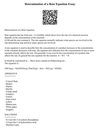 Determination of a Rate Equation Essay
Determination of a Rate Equation
Rate equation has the form rate = k [A]x[B]y which shows how the rate of a chemical reaction
depends on the concentration of the reactants
(A B) and the rate constant k. The rate equation normally indicates what species are involved in the
rate determining step and how many species are involved.
A rate equation is used to describe how the concentration of a product increases or the concentration
of the reactants decreases with time, the equation also indicates how the concentration of one or more
reactants directly affects the rate. Occasionally it can even be the concentration of a product that
affects the rate. In general the rate equation for the reaction: A + B C + D
Is found by experiment to ... Show more content on Helpwriting.net ...
The equation is:
2HCl(aq) = Na2S2O3(aq) 2NaCl(aq) + S(s) + SO2 (g) = H2O(l)
APPARATUS
=========
· Conical flask.
· Beaker.
· Pipette.
· Burette.
· Clamp stand.
· Grippers.
· Funnel.
· Stop watch.
· Labels.
· Marker pen.
· White paper.
· Goggles.
SOLUTIONS
=========
· 0.2 mol dm 3 of sodium thiosulphate.
· 2.0 mol dm 3 of hydrochloric acid.
· Distilled water.
 