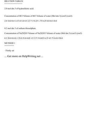 DILUTION TABLES
===============
2.0 mol dm 3 of hydrochloric acid.
Concentration of HCl Volume of HCl Volume of water (Mol dm 3) (cm3) (cm3)
2.0 10.0 0.0 1.0 5.0 5.0 0.5 2.5 7.5 0.25 1.75 8.25 0.0 0.0 10.0
0.2 mol dm 3 of sodium thiosulphate.
Concentration of Na2S2O3 Volume of Na2S2O3 Volume of water (Mol dm 3) (cm3) (cm3)
0.2 50.0 0.0 0.1 25.0 25.0 0.05 12.5 37.5 0.025 6.25 43.75 0.0 0 50.0
METHOD 1
========
· Firstly set
... Get more on HelpWriting.net ...
 
