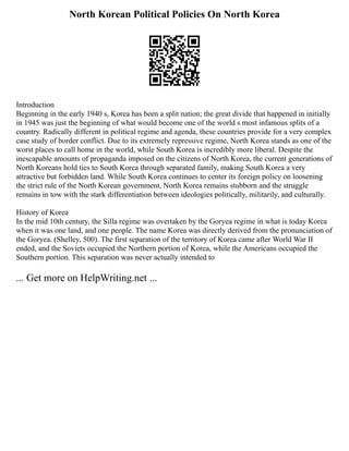 North Korean Political Policies On North Korea
Introduction
Beginning in the early 1940 s, Korea has been a split nation; the great divide that happened in initially
in 1945 was just the beginning of what would become one of the world s most infamous splits of a
country. Radically different in political regime and agenda, these countries provide for a very complex
case study of border conflict. Due to its extremely repressive regime, North Korea stands as one of the
worst places to call home in the world, while South Korea is incredibly more liberal. Despite the
inescapable amounts of propaganda imposed on the citizens of North Korea, the current generations of
North Koreans hold ties to South Korea through separated family, making South Korea a very
attractive but forbidden land. While South Korea continues to center its foreign policy on loosening
the strict rule of the North Korean government, North Korea remains stubborn and the struggle
remains in tow with the stark differentiation between ideologies politically, militarily, and culturally.
History of Korea
In the mid 10th century, the Silla regime was overtaken by the Goryea regime in what is today Korea
when it was one land, and one people. The name Korea was directly derived from the pronunciation of
the Goryea. (Shelley, 500). The first separation of the territory of Korea came after World War II
ended, and the Soviets occupied the Northern portion of Korea, while the Americans occupied the
Southern portion. This separation was never actually intended to
... Get more on HelpWriting.net ...
 