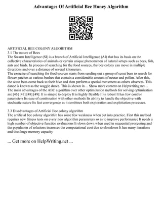 Advantages Of Artificial Bee Honey Algorithm
ARTIFICIAL BEE COLONY ALGORITHM
3.1 The nature of Bees
The Swarm Intelligence (SI) is a branch of Artificial Intelligence (AI) that has its basis on the
collective characteristics of animals or certain unique phenomenon of natural setups such as bees, fish,
ants and birds. In process of searching for the food sources, the bee colony can move in multiple
directions and over a distance of several kilometers.
The exercise of searching for food sources starts from sending out a group of scout bees to search for
flower patches at various bushes that contain a considerable amount of nectar and pollen. After this,
the scout bees come back to their hive and then perform a special movement as others observes. This
dance is known as the waggle dance. This is shown in ... Show more content on Helpwriting.net ...
The main advantages of the ABC algorithm over other optimization methods for solving optimization
are [46] [47] [48] [49]: It is simple to deploy It is highly flexible It is robust It has few control
parameters Its ease of combination with other methods Its ability to handle the objective with
stochastic nature Its fast convergence as it combines both exploration and exploitation processes.
3.3 Disadvantages of Artificial Bee colony algorithm
The artificial bee colony algorithm has some few weakness when put into practice. First this method
requires new fitness tests on every new algorithm parameters so as to improve performance It needs a
high number of objective function evaluations It slows down when used in sequential processing and
the population of solutions increases the computational cost due to slowdown It has many iterations
and thus huge memory capacity
... Get more on HelpWriting.net ...
 