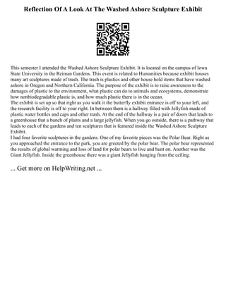 Reflection Of A Look At The Washed Ashore Sculpture Exhibit
This semester I attended the Washed Ashore Sculpture Exhibit. It is located on the campus of Iowa
State University in the Reiman Gardens. This event is related to Humanities because exhibit houses
many art sculptures made of trash. The trash is plastics and other house hold items that have washed
ashore in Oregon and Northern California. The purpose of the exhibit is to raise awareness to the
damages of plastic to the environment, what plastic can do to animals and ecosystems, demonstrate
how nonbiodegradable plastic is, and how much plastic there is in the ocean.
The exhibit is set up so that right as you walk it the butterfly exhibit entrance is off to your left, and
the research facility is off to your right. In between them is a hallway filled with Jellyfish made of
plastic water bottles and caps and other trash. At the end of the hallway is a pair of doors that leads to
a greenhouse that a bunch of plants and a large jellyfish. When you go outside, there is a pathway that
leads to each of the gardens and ten sculptures that is featured inside the Washed Ashore Sculpture
Exhibit.
I had four favorite sculptures in the gardens. One of my favorite pieces was the Polar Bear. Right as
you approached the entrance to the park, you are greeted by the polar bear. The polar bear represented
the results of global warming and loss of land for polar bears to live and hunt on. Another was the
Giant Jellyfish. Inside the greenhouse there was a giant Jellyfish hanging from the ceiling.
... Get more on HelpWriting.net ...
 