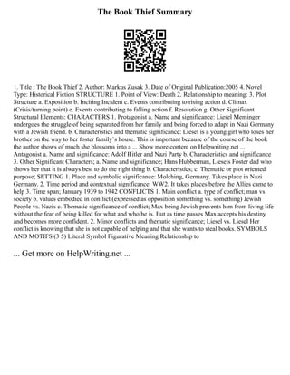 The Book Thief Summary
1. Title : The Book Thief 2. Author: Markus Zusak 3. Date of Original Publication:2005 4. Novel
Type: Historical Fiction STRUCTURE 1. Point of View: Death 2. Relationship to meaning: 3. Plot
Structure a. Exposition b. Inciting Incident c. Events contributing to rising action d. Climax
(Crisis/turning point) e. Events contributing to falling action f. Resolution g. Other Significant
Structural Elements: CHARACTERS 1. Protagonist a. Name and significance: Liesel Meminger
undergoes the struggle of being separated from her family and being forced to adapt in Nazi Germany
with a Jewish friend. b. Characteristics and thematic significance: Liesel is a young girl who loses her
brother on the way to her foster family`s house. This is important because of the course of the book
the author shows of much she blossoms into a ... Show more content on Helpwriting.net ...
Antagonist a. Name and significance: Adolf Hitler and Nazi Party b. Characteristics and significance
3. Other Significant Characters; a. Name and significance; Hans Hubberman, Liesels Foster dad who
shows ber that it is always best to do the right thing b. Characteristics; c. Thematic or plot oriented
purpose; SETTING 1. Place and symbolic significance: Molching, Germany. Takes place in Nazi
Germany. 2. Time period and contextual significance; WW2. It takes places before the Allies came to
help 3. Time span; January 1939 to 1942 CONFLICTS 1. Main conflict a. type of conflict; man vs
society b. values embodied in conflict (expressed as opposition something vs. something) Jewish
People vs. Nazis c. Thematic significance of conflict; Max being Jewish prevents him from living life
without the fear of being killed for what and who he is. But as time passes Max accepts his destiny
and becomes more confident. 2. Minor conflicts and thematic significance; Liesel vs. Liesel Her
conflict is knowing that she is not capable of helping and that she wants to steal books. SYMBOLS
AND MOTIFS (3 5) Literal Symbol Figurative Meaning Relationship to
... Get more on HelpWriting.net ...
 