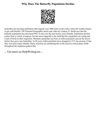Why Does The Butterfly Population Decline
butterflies are traveling pollinators that migrate over 3000 miles in the winter when the weather begins
to get cold (Smith). The National Geographic article and video by Lindsay N. Smith says that the
butterfly population has decreased 90% in size over the last twenty years (Smith). Population decline
comes from a variety of aspects, but the most impactful is the food that the caterpillars are eating and
a lack of food on their migration. Monarch caterpillars are born in milkweed plants and eat the leaves
before they grow into butterflies. In 20 years milkweed plants have dropped to 21% the amount of that
they were previously (Smith). Many scientists are attributing this to the massive monoculture fields
throughout the migration pattern that
... Get more on HelpWriting.net ...
 