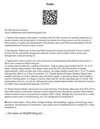 Scada
SCADA Systems Security
Arjun Venkatraman arjun.dhanush@gmail.com
1. Abstract The purpose of this paper is to define what SCADA systems are and their application in
modern industry and infrastructure, to elucidate the reasons for rising concern over the security of
these systems, to analyze the fundamental vulnerabilities and to put forth recommendations for the
implementation of security in these systems.
2. Introduction: Supervisory Control and Data Acquisition systems are basically Process Control
Systems (PCS), specifically designed to automate systems such as traffic control, power grid
management, waste processing etc.
3. Application Control systems are used at all levels of manufacturing and industrial processing. A ...
Show more content on Helpwriting.net ...
An analog input module has a number of interfaces. Typical analog input modules have 8, 16, or 32
inputs. Analog output modules take digital values from the CPU and convert them to analog
representations, which are then sent to the actuators. An output module usually has 8, 16 or 32 outputs,
and typically offers 8 or 12 bits of resolution. 4.2.3 Digital Input and Output Modules Digital input
modules typically are used to indicate status and alarm signals. A specialized digital input module is
used for counting pulses of voltage or current, rather than for strictly indicating open or closed. This
functionality, however, can also be implemented using standard input modules and functions found in
the ladder logic programming language of the PLC.
4.3 Master Station Master stations have two main functions: Periodically obtain data from RTUs/PLCs
(and other master or sub master stations) Control remote devices through the operator station Master
stations consist of one or more personal computers (PC), which, although they can function in a multi
purpose mode (email, word processing, etc), are configured to be dedicated to
master station duties. These duties include trending, alarm handling, logging and archiving, report
generation, and facilitation of automation. These duties may be distributed across multiple PCs, either
standalone or
... Get more on HelpWriting.net ...
 