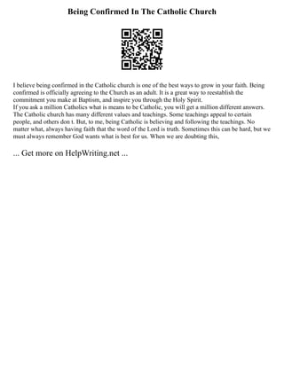 Being Confirmed In The Catholic Church
I believe being confirmed in the Catholic church is one of the best ways to grow in your faith. Being
confirmed is officially agreeing to the Church as an adult. It is a great way to reestablish the
commitment you make at Baptism, and inspire you through the Holy Spirit.
If you ask a million Catholics what is means to be Catholic, you will get a million different answers.
The Catholic church has many different values and teachings. Some teachings appeal to certain
people, and others don t. But, to me, being Catholic is believing and following the teachings. No
matter what, always having faith that the word of the Lord is truth. Sometimes this can be hard, but we
must always remember God wants what is best for us. When we are doubting this,
... Get more on HelpWriting.net ...
 