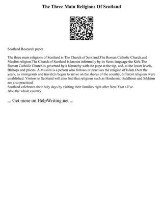 The Three Main Religions Of Scotland
Scotland Research paper
The three main religions of Scotland is The Church of Scotland,The Roman Catholic Church,and
Muslim religion.The Church of Scotland is known informally by its Scots language the Kirk.The
Roman Catholic Church is governed by a hierarchy with the pope at the top, and, at the lower levels,
Bishops and priests. A Muslim is a person who follows or practises the religion of Islam.Over the
years, as immigrants and travelers began to arrive on the shores of the country, different religions were
established. Visitors to Scotland will also find that religions such as Hinduism, Buddhism and Sikhism
are also practiced.
Scotland celebrates their holy days by visiting their families right after New Year s Eve.
Also the whole country
... Get more on HelpWriting.net ...
 