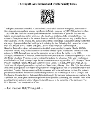 The Eighth Amendment and Death Penalty Essay
The Eight Amendment to the U.S. Constitution Excessive bail shall not be required, nor excessive
fines imposed, nor cruel and unusual punishment inflicted , proposed on 9/25/1789 and approved on
12/15/1791. The cruel and unusual punishment confines the harshness of penalties that state and
federal governments may inflict upon ones who have been condemned of a criminal offense. The
excessive fines phrase restricts the amount that state and federal governments may possibly fine an
individual for a specific offense. The excessive bail phrase limits legal judgment in setting bail for the
discharge of persons indicted of an illegal action during the time following their capture but prior to
their trial. Mount, Steve, The Bill of Rights ... Show more content on Helpwriting.net ...
Based on these rules, crimes such as rejecting the God, were punished by death. (Randa, 1997).In
nineteenth century, many states decreased the number of their capital offenses and constructed state
prisons. In 1834, Pennsylvania moved the execution law away from the public eye. In 1846,
Michigan, another state of America, eliminated the death penalty for all offenses except betrayal. After
all, Rhode Island and Wisconsin were two states that put end for all crimes. After years challenging,
the elimination of death penalty except for some severe cases was approved in 1972. History of Death
Penalty. The Death Penalty. Michigan State University Comm. Tech Lab, 2000 2004. Web. 28 Jan.
2010. http://deathpenaltycurriculum.org/student/c/about/history/history 1.htm . The Eight Amendment
entails that every penalty inflicted by the government be in proportion with the crime entrusted by the
defendant. Penalties that are unreasonably inconsiderate will be turned over on petition. For instance,
punishments that have been turned over for being irrational are two Georgia (Coker v. Georgia, and
Eberheart v. Georgia) decrees that ordered the death penalty for rape and kidnapping. According to the
Supreme Court, the Eighth Amendment prohibits some penalties completely, and prohibits some other
penalties that are extreme when evaluated to the offense, or to the capability of the performer. The
U.S. Supreme Court interpretation of the
... Get more on HelpWriting.net ...
 
