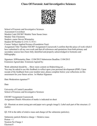 Class Of Forensic And Investigative Sciences
School of Forensic and Investigative Sciences
Assessment Coversheet
Module Code FZC007 Module Tutor Susan Jones
Module Title Chemistry
Student s name Steven Winstanley
Student ID Number G 2 0 6 3 2 8 0 1
Course/ Subject Applied Science (Foundation Year)
Assignment Title/ Number FZC007 Assignment Coursework I confirm that this piece of work which I
have submitted is all my own work and that all references and quotations from both primary and
secondary sources have been fully identified and properly acknowledged in footnotes and
bibliography.
Signature: SJWinstanley Date: 12/04/2015 Submission Deadline 13/04/2015
Extension Agreed date: Extension Agreed by:
Work submitted should be ... Show more content on Helpwriting.net ...
You may be asked to use this feedback to reflect upon your personal development (PDP). Upon
receipt of the feedback from your module tutor, please complete below your reflections on this
assessment for your future action. 1st Marker Signature
Date Moderation signature**
Date
University of Central Lancashire
School of Forensic and Investigative Sciences
FZC007 Assignment Coursework
Assignment Details Allocation of marks is indicated on sheet
Q1. Illustrate an atom (using pen and paper not a google image!). Label each part of the structure. (3
marks)
Q2. Fill in the table of relative mass and charge (of the subatomic particles).
Subatomic particle Relative charge +/ Relative mass
Proton + 1
Neutron No Charge 1
Electron 0
 