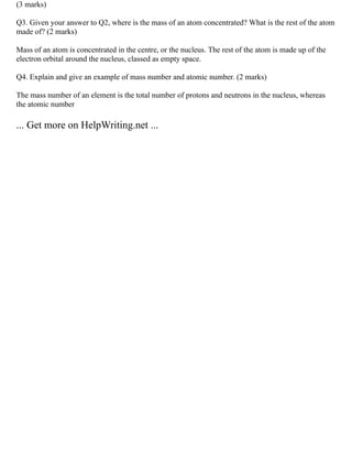 (3 marks)
Q3. Given your answer to Q2, where is the mass of an atom concentrated? What is the rest of the atom
made of? (2 marks)
Mass of an atom is concentrated in the centre, or the nucleus. The rest of the atom is made up of the
electron orbital around the nucleus, classed as empty space.
Q4. Explain and give an example of mass number and atomic number. (2 marks)
The mass number of an element is the total number of protons and neutrons in the nucleus, whereas
the atomic number
... Get more on HelpWriting.net ...
 