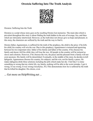 Oresteia Suffering Into The Truth Analysis
Oresteia: Suffering Into the Truth
Oresteia is a script whose story goes on by recalling Orestes lost memories. The main idea which is
prevalent throughout this story is about finding the truth hidden in the acts of revenge, lies, and fates
which are intricately intertwined. However, as the truth does not always give us hope and pleasant, in
this story, the characters are suffered by the truth and the way to find it.
Orestes father, Agamemnon, is suffered for the truth of the prophecy, the child is the price: if he kills
his child, his country will win the war. Due to this prophecy, Agamemnon is tortured and agonizing
between his two important roles: father of his family and father of the country. If he chooses his
family and doesn t kill his child, they will lose the war. All people in the country will be tortured as
slaves and colonists. However, if he chooses the win, the peace and the pleasant from a family will not
exist anymore. His family will be demolished. Eventually, in the middle of the story, he decides to kill
Iphigenia. Agamemnon chooses his country, his subjects, and the win, not his family s peace. He
makes Iphigenia drink three solutions including the pills which make her die. I feel like I ve done
something so wrong that my whole life, my family, nothing will be able to the worst mistake. I got it
wrong. It was wrong. It was wrong (Aeschylus, 56.) This demonstrates how he is suffered by the truth
that he killed his daughter. His choice, even
... Get more on HelpWriting.net ...
 